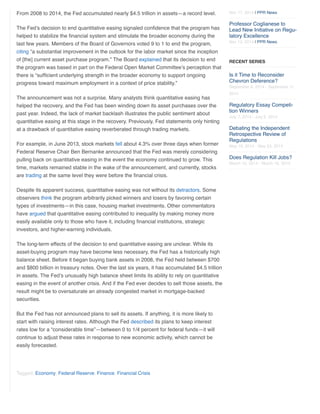 From 2008 to 2014, the Fed accumulated nearly $4.5 trillion in assets—a record level. 
The Fed’s decision to end quantitative easing signaled confidence that the program has 
helped to stabilize the financial system and stimulate the broader economy during the 
last few years. Members of the Board of Governors voted 9 to 1 to end the program, 
citing “a substantial improvement in the outlook for the labor market since the inception 
of [the] current asset purchase program.” The Board explained that its decision to end 
the program was based in part on the Federal Open Market Committee’s perception that 
there is “sufficient underlying strength in the broader economy to support ongoing 
progress toward maximum employment in a context of price stability.” 
The announcement was not a surprise. Many analysts think quantitative easing has 
helped the recovery, and the Fed has been winding down its asset purchases over the 
past year. Indeed, the lack of market backlash illustrates the public sentiment about 
quantitative easing at this stage in the recovery. Previously, Fed statements only hinting 
at a drawback of quantitative easing reverberated through trading markets. 
For example, in June 2013, stock markets fell about 4.3% over three days when former 
Federal Reserve Chair Ben Bernanke announced that the Fed was merely considering 
pulling back on quantitative easing in the event the economy continued to grow. This 
time, markets remained stable in the wake of the announcement, and currently, stocks 
are trading at the same level they were before the financial crisis. 
Despite its apparent success, quantitative easing was not without its detractors. Some 
observers think the program arbitrarily picked winners and losers by favoring certain 
types of investments—in this case, housing market investments. Other commentators 
have argued that quantitative easing contributed to inequality by making money more 
easily available only to those who have it, including financial institutions, strategic 
investors, and higher-earning individuals. 
The long-term effects of the decision to end quantitative easing are unclear. While its 
asset-buying program may have become less necessary, the Fed has a historically high 
balance sheet. Before it began buying bank assets in 2008, the Fed held between $700 
and $800 billion in treasury notes. Over the last six years, it has accumulated $4.5 trillion 
in assets. The Fed’s unusually high balance sheet limits its ability to rely on quantitative 
easing in the event of another crisis. And if the Fed ever decides to sell those assets, the 
result might be to oversaturate an already congested market in mortgage-backed 
securities. 
But the Fed has not announced plans to sell its assets. If anything, it is more likely to 
start with raising interest rates. Although the Fed described its plans to keep interest 
rates low for a “considerable time”—between 0 to 1/4 percent for federal funds—it will 
continue to adjust these rates in response to new economic activity, which cannot be 
easily forecasted. 
Tagged: Economy, Federal Reserve, Finance, Financial Crisis 
Nov 17, 2014 | PPR News 
Professor Coglianese to 
Lead New Initiative on Regu‐latory 
Excellence 
Nov 13, 2014 | PPR News 
RECENT SERIES 
Is it Time to Reconsider 
Chevron Deference? 
September 8, 2014 - September 11, 
2014 
Regulatory Essay Competi‐tion 
Winners 
July 7, 2014 - July 9, 2014 
Debating the Independent 
Retrospective Review of 
Regulations 
May 19, 2014 - May 23, 2014 
Does Regulation Kill Jobs? 
March 10, 2014 - March 18, 2014 
 