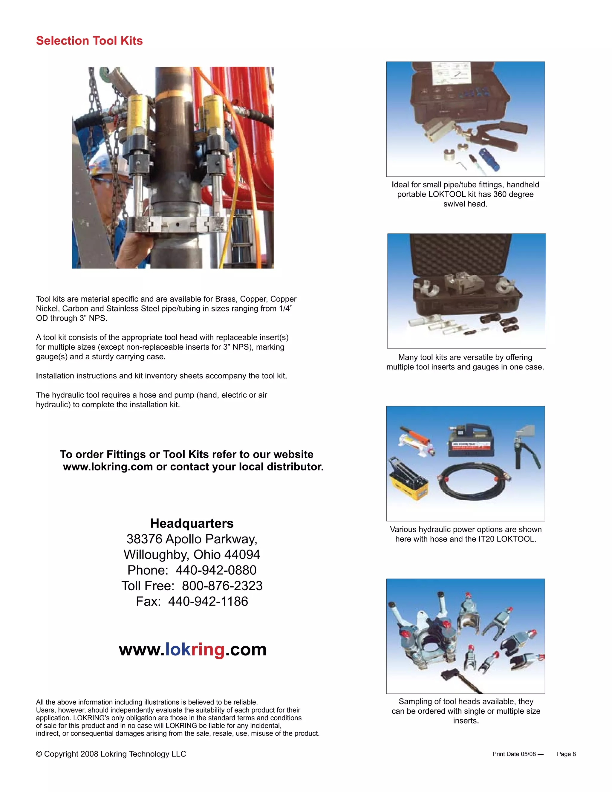 To order Fittings or Tool Kits refer to our website
www.lokring.com or contact your local distributor.
All the above information including illustrations is believed to be reliable.
Users, however, should independently evaluate the suitability of each product for their
application. LOKRING’s only obligation are those in the standard terms and conditions
of sale for this product and in no case will LOKRING be liable for any incidental,
indirect, or consequential damages arising from the sale, resale, use, misuse of the product.
Print Date 05/08 — Page 8
Selection Tool Kits
Ideal for small pipe/tube fittings, handheld
portable LOKTOOL kit has 360 degree
swivel head.
Tool kits are material specific and are available for Brass, Copper, Copper
Nickel, Carbon and Stainless Steel pipe/tubing in sizes ranging from 1/4”
OD through 3” NPS.
A tool kit consists of the appropriate tool head with replaceable insert(s)
for multiple sizes (except non-replaceable inserts for 3” NPS), marking
gauge(s) and a sturdy carrying case.
Installation instructions and kit inventory sheets accompany the tool kit.
The hydraulic tool requires a hose and pump (hand, electric or air
hydraulic) to complete the installation kit.
Headquarters
38376 Apollo Parkway,
Willoughby, Ohio 44094
Phone: 440-942-0880
Toll Free: 800-876-2323
Fax: 440-942-1186
www.lokring.com
Many tool kits are versatile by offering
multiple tool inserts and gauges in one case.
Various hydraulic power options are shown
here with hose and the IT20 LOKTOOL.
Sampling of tool heads available, they
can be ordered with single or multiple size
inserts.
© Copyright 2008 Lokring Technology LLC
 