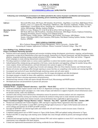 LAURA L. CLIMER
1314 W. Sunnyside Drive
Johnsburg, IL 60051
LCLIMER2001@yahoo.com | (630) 518-0736
________________________________________________________________________________________________________________
Enhancing your technological environment to its fullest potential in the context of project coordination and management,
training, project planning, process monitoring and implementation.
_____________________________________________________________________________________________________________
Software Microsoft Office Suite, MS Project, MS Schedule, Word Perfect , PageMaker, Corel Draw, R&R Report Writer,
Paradox, Lotus 1-2-3, Quatro Pro, PhotoStyler, OMNIForm, ABC Flowchart, Pathfinder, FOXPro, JETForm,
SupportMagic, Crystal Report Writer, OmniPage Pro, Attendance Professional, Maximizer, MS Visio, MS
Access, Microstrategy, Member Analytics Platform
Operating Systems DOS 6.2.2, Unix, Windows NT 4.0 & 98 & ME & XP & VISTA & Windows 7 & 8
Trainer MS Word, MS Excel, MS PowerPoint, Attendance Professional, AIM (Magic) System, Employee Scheduling,
Designing Newsletters, Process Training across different projects
Systems DAVID System, CAERE System - HSII System, MCS System, VGI System, AIM (Magic)
System, Ariba Buyer (ERP), Click Commerce, PPM System, Web Based Tracking Systems, Builder; Telluride,
Epsilon, APRIMO
EDUCATION & CERTIFICATIONS
BS in Technical Management & Project Management - DeVry University – October 2009
Accounting & Computer Applications Certificate - Renton Vocational Technical College – May 1991
Sears Holdings Corp.- Hoffman Estates, IL April 2012 – Present
Project Coordinator/Marketing Specialist
• Performs end-to-end campaign development and execution including strategy development, prioritization, targeting, and performance
optimization via data driven identification of key areas for growth, construction of a lifecycle framework, and offer development. Multi-
platform, integrated marketing strategy includes utilization of POS, Catalina, Display, Text, Direct Mail, and Ad-hoc / Triggered
Email campaigns to create enticing transactional communications.
• Providing expertise to multiple teams on various system capabilities to achieve best member experience while creating high ROI.
• Upload backend files, lookup pricing and quantities of all items, create descriptive and appealing verbiage for member facing offers,
create coupons, format and load pictures, and load information into systems to appear on VIP website
• Accurate timely entry, tracking, and approving of circular and campaign offers into Orion (Epsilon System) and Telluride System
• Monitor all circular and campaign offers through reporting to ensure that they are compelling to the member and creating high ROI.
• Investigated and resolved all issues identified through monitoring systems and call center reports
• Worked with multiple teams to create streamlined process flow for coupon development and offer development
• Developed strategies to handle for future offer capabilities, maintained a list of offer enhancement needs
• Worked with BA team to develop requirements and prioritization
• Maintained large amounts of data and reports through Microsoft Excel, Microstrategy and MAPS system
• Developed processes and presentations to present new processes
CONTRACTOR POSITIONS:
Technical Writer - Argonne National Laboratory - April 2011 – March 2012
• Performed confidential original research work for the U.S. Department of Energy and the U.S. Department of Homeland Security.
• Wrote and interpreted reports and papers on a wide variety of topics and industries in support of specific critical infrastructure assets
for national security, under strict deadlines.
• Assisted in data mining critical infrastructure information sources for protective measures analysis and risk comparisons.
• Redesigned and tested the existing user interface utilized by the technical writing team to create national security reports.
• Ability to determine quickly from internet research, sources/information that is applicable to approving process.
Project Coordinator/Supplier Manager/Business Analyst – Motorola - May 2010 – April 2011 and July 2006 – October 2009
• Worked and coordinated with Vendors/Suppliers, GPO, and legal to negotiate Master Agreements when they expired.
• Worked with PM’s and Vendors to create RFP’s and bring through approval process in Tigers (Ariba System) and correct all
errors/verbiage and timelines for all RFP and SOW contracts
• Provided all SOW/RFP’s for internal legal audits and worked with AP and Vendor to resolve invoices issues. Closed out
Click/Elance/Emptoris orders.
• Completed catalog punch outs on SOW Contracts in Tigers (Ariba System, ERP) and updated catalog information in Tigers.
• Worked with PM’s to setup large scale meeting across multiple time zones through outlook by priority and managed multiple
calendars.
• Conducted and managed meetings in Supply Chain between PM’s and various suppliers to ensure SLA’s were being met and that skills
requirements were compatible with future projects.
• Created and implemented documentation and training worldwide for new SRM processes.
 