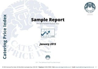 CateringPriceIndex
Sample Report
(For Demonstration Purposes Only)
January 2015
Prepared by
CPI – The Definitive Food Price Benchmark
© 2015 Catering Price Index, 50 Holly Walk, Leamington Spa, CV32 4HY Telephone: 01926 470850 Visit: www.cateringpriceindex.co.uk E-mail: enquiries@cateringpriceindex.co.uk 1
 