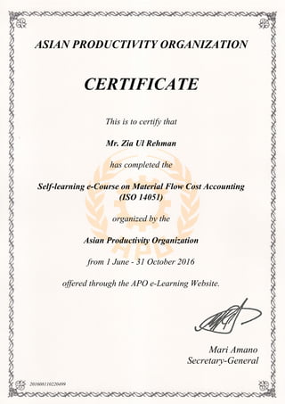 ASIAN PRODUCTIVITY ORGANIZATION
CERTIFICATE
This is to certify that
Mr. Zia Ul Rehman
has completed the
Self-learning e-Course on Material Flow Cost Accounting
(ISO 14051)
organized by the
Asian Productivity Organization
from 1 June - 31 October 2016
offered through the APO e-Learning Website.
Mari Amano
Secretary-General
201608110220499
Powered by TCPDF (www.tcpdf.org)
 