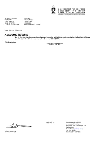 STUDENT NUMBER 12072428
SURNAME van der Merwe
FIRST NAMES Timothy David
DATE OF BIRTH 1993-08-30
TYPE OF EXEMPTION Admit to Bachelor's Degree
DATE ISSUED 2016-02-08
ACADEMIC RECORD
for REGISTRAR
Page 3 of 3 Universiteit van Pretoria
University of Pretoria
Privaatsak X20 / Private Bag X20
Hatfield 0028
E-pos/Email: csc@up.ac.za
Tel: 012 420 3111
Faks/Fax 012 420 4555
On 2015-11-30 the abovementioned student complied with all the requirements for the Bachelor of Laws''
qualification. It will be/was awarded/conferred on 2016-04-14 .
With Distinction
***END OF REPORT***
 