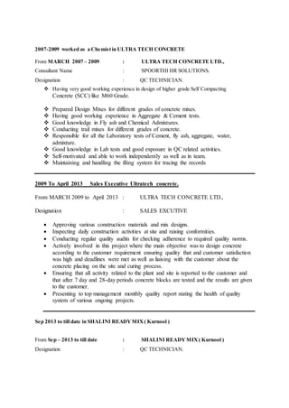 2007-2009 worked as a Chemistin ULTRA TECH CONCRETE
From MARCH 2007 – 2009 : ULTRA TECH CONCRETE LTD.,
Consultant Name : SPOORTHI HR SOLUTIONS.
Designation : QC TECHNICIAN.
 Having very good working experience in design of higher grade Self Compacting
Concrete (SCC) like M60 Grade.
 Prepared Design Mixes for different grades of concrete mixes.
 Having good working experience in Aggregate & Cement tests.
 Good knowledge in Fly ash and Chemical Admixtures.
 Conducting trail mixes for different grades of concrete.
 Responsible for all the Laboratory tests of Cement, fly ash, aggregate, water,
admixture.
 Good knowledge in Lab tests and good exposure in QC related activities.
 Self-motivated and able to work independently as well as in team.
 Maintaining and handling the filing system for tracing the records
2009 To April 2013 Sales Executive Ultratech concrete.
From MARCH 2009 to April 2013 : ULTRA TECH CONCRETE LTD.,
Designation : SALES EXCUTIVE
 Approving various construction materials and mix designs.
 Inspecting daily construction activities at site and raising conformities.
 Conducting regular quality audits for checking adherence to required quality norms.
 Actively involved in this project where the main objective was to design concrete
according to the customer requirement ensuring quality that and customer satisfaction
was high and deadlines were met as well as liaising with the customer about the
concrete placing on the site and curing process.
 Ensuring that all activity related to the plant and site is reported to the customer and
that after 7 day and 28-day periods concrete blocks are tested and the results are given
to the customer.
 Presenting to top management monthly quality report stating the health of quality
system of various ongoing projects.
Sep 2013 to till date in SHALINI READYMIX( Kurnool )
From Sep – 2013 to till date : SHALINI READYMIX( Kurnool )
Designation : QC TECHNICIAN.
 