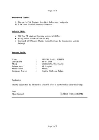 Page 2 of 3
Educational Details:
 Diploma In Civil Engineer from Govt. Polytechnic, Nalagonda.
 S.S.C. from Board of Secondary Education.
Software Skills:
 MS-Dos, All windows Operating system, MS-Office.
 SAP (General Module of MM and SD).
 Command QC (Advance Quality Control Software for Construction Material
Industry)
Personal Profile:
Name : SURESH BABU. SETLEM
Date of Birth : 14-05- 1984.
Mobile : 9704999679 , 9063752292
Father's name : Mr. Lingaiah.
Marital Status : Married.
Languages Known : English, Hindi, and Telugu.
Declaration:
I hereby declare that the information furnished above is true to the best of my knowledge.
Date:
Place: Kurnool [SURESH BABU.SETLEM]
Page 3 of 3
 