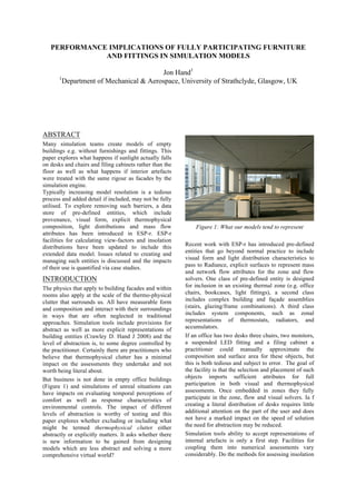 PERFORMANCE IMPLICATIONS OF FULLY PARTICIPATING FURNITURE
AND FITTINGS IN SIMULATION MODELS
Jon Hand1
1
Department of Mechanical & Aerospace, University of Strathclyde, Glasgow, UK
ABSTRACT
Many simulation teams create models of empty
buildings e.g. without furnishings and fittings. This
paper explores what happens if sunlight actually falls
on desks and chairs and filing cabinets rather than the
floor as well as what happens if interior artefacts
were treated with the same rigour as facades by the
simulation engine.
Typically increasing model resolution is a tedious
process and added detail if included, may not be fully
utilised. To explore removing such barriers, a data
store of pre-defined entities, which include
provenance, visual form, explicit thermophysical
composition, light distributions and mass flow
attributes has been introduced in ESP-r. ESP-r
facilities for calculating view-factors and insolation
distributions have been updated to include this
extended data model. Issues related to creating and
managing such entities is discussed and the impacts
of their use is quantified via case studies.
INTRODUCTION
The physics that apply to building facades and within
rooms also apply at the scale of the thermo-physical
clutter that surrounds us. All have measurable form
and composition and interact with their surroundings
in ways that are often neglected in traditional
approaches. Simulation tools include provisions for
abstract as well as more explicit representations of
building entities (Crawley D. Hand J 2008) and the
level of abstraction is, to some degree controlled by
the practitioner. Certainly there are practitioners who
believe that thermophysical clutter has a minimal
impact on the assessments they undertake and not
worth being literal about.
But business is not done in empty office buildings
(Figure 1) and simulations of unreal situations can
have impacts on evaluating temporal perceptions of
comfort as well as response characteristics of
environmental controls. The impact of different
levels of abstraction is worthy of testing and this
paper explores whether excluding or including what
might be termed thermophysical clutter either
abstractly or explicitly matters. It asks whether there
is new information to be gained from designing
models which are less abstract and solving a more
comprehensive virtual world?
Figure 1: What our models tend to represent
Recent work with ESP-r has introduced pre-defined
entities that go beyond normal practice to include
visual form and light distribution characteristics to
pass to Radiance, explicit surfaces to represent mass
and network flow attributes for the zone and flow
solvers. One class of pre-defined entity is designed
for inclusion in an existing thermal zone (e.g. office
chairs, bookcases, light fittings), a second class
includes complex building and façade assemblies
(stairs, glazing/frame combinations). A third class
includes system components, such as zonal
representations of thermostats, radiators, and
accumulators.
If an office has two desks three chairs, two monitors,
a suspended LED fitting and a filing cabinet a
practitioner could manually approximate the
composition and surface area for these objects, but
this is both tedious and subject to error. The goal of
the facility is that the selection and placement of such
objects imports sufficient attributes for full
participation in both visual and thermophysical
assessments. Once embedded in zones they fully
participate in the zone, flow and visual solvers. Ia f
creating a literal distribution of desks requires little
additional attention on the part of the user and does
not have a marked impact on the speed of solution
the need for abstraction may be reduced.
Simulation tools ability to accept representations of
internal artefacts is only a first step. Facilities for
coupling them into numerical assessments vary
considerably. Do the methods for assessing insolation
 