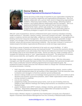 dwalters2800@gmail.com • (802) 734-2339
Donna Walters, M.S.
Training & Organizational Development Professional
Donna can bring a wide-range of expertise to your organization including her
passion for learning, leadership and organizational development. She is an
effective collaborator with a proven track record of diagnosing organizational
problems, influencing senior leaders, driving change, delivering practical
solutions, and building effective relationships with line managers. She is an
experienced facilitator that works well with internal clients to assess
developmental needs, perform gap analyses, and design and deliver
programs that build leadership capabilities. She is particularly adept at
identifying strategies to support and improve organizational efficiency.
With 20+ years of experience, Donna’s professional work spans numerous industries including
health insurance IT, education, banking, energy, community outreach and retail. She began her
career in customer service and retail sales, worked as a community organizer, and progressed into
banking and human resources management. She was a human resources generalist, budget
analyst, and manager of the corporate travel card program at the University of Massachusetts
Amherst, where she led process improvement initiatives. She has been involved in numerous IT
related projects that deliver organizational efficiencies to small and large organizations.
She brings a sense of passion and adventure to her work as a group facilitator. A “call to
adventure” includes a hazardous journey and eventual triumph. To survive this economic climate,
successful organizations scan and analyze their internal and external environment more frequently
and develop ways to be more flexible and nimble. Donna can help you create a strategic plan to
navigate the hazardous terrain in “your” organizational environment. The adventure is to envision
what success looks like, and together, with your people, chart the course to get there.
She helps managers gain practice in identifying what motivates others. With this information,
managers can help the people that report to them find a link between their personal strengths and
their unique contribution towards furthering departmental and organizational goals. Her
professional toolkit includes resources that influence others to change their individual behaviors
and group processes, including:
• DiSC diagnostic assessment tools that help to build leadership capacity, resolve conflict,
and create development plans for all members of the organization, from the executive suite,
to directors and managers, to front line customer service professionals;
• decision-making models such as knowledge based governance which uses metrics to drive
decisions and dynamic governance practices, used in flatter organizations where equality
among members is essential;
• one-on-one coaching;
• establishing healthy and productive group norms, such as use of meeting check-ins,
OARRs to steer effective meetings and making improvements via evaluations and timely
feedback loops;
• graphic facilitation tools (SPOT analysis, strategic visioning, game plans, & planning
matrixes). Web-based collaboration tools for collaboration and project & contact
management (Basecamp & Highrise by 37signals).
Donna holds a Master’s degree in Leadership from Northeastern University and a Bachelor’s
degree in Business Administration-Management from the University of Massachusetts Amherst.
 