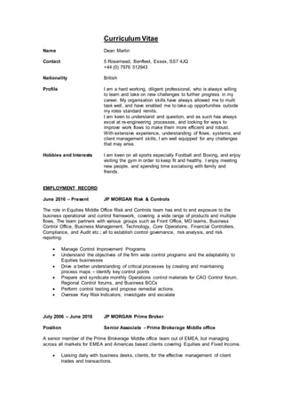 Curriculum Vitae
Name Dean Martin
Contact 5 Rosemead, Benfleet, Essex, SS7 4JQ
+44 (0) 7976 512943
Nationality British
Profile I am a hard working, diligent professional, who is always willing
to learn and take on new challenges to further progress in my
career. My organisation skills have always allowed me to multi
task well, and have enabled me to take up opportunities outside
my roles standard remits.
I am keen to understand and question, and as such has always
excel at re-engineering processes, and looking for ways to
improve work flows to make them more efficient and robust.
With extensive experience, understanding of flows, systems, and
client management skills, I am well equipped for any challenges
that may arise.
Hobbies and Interests I am keen on all sports especially Football and Boxing, and enjoy
visiting the gym in order to keep fit and healthy. I enjoy meeting
new people, and spending time socialising with family and
friends.
EMPLOYMENT RECORD
June 2016 – Present JP MORGAN Risk & Controls
The role in Equities Middle Office Risk and Controls team has end to end exposure to the
business operational and control framework, covering a wide range of products and multiple
flows. The team partners with various groups such as Front Office, MO teams, Business
Control Office, Business Management, Technology, Core Operations, Financial Controllers,
Compliance, and Audit etc.; all to establish control governance, risk analysis, and risk
reporting.
 Manage Control Improvement Programs
 Understand the objectives of the firm wide control programs and the adaptability to
Equities businesses
 Drive a better understanding of critical processes by creating and maintaining
process maps – identify key control points
 Prepare and syndicate monthly Operations control materials for CAO Control forum,
Regional Control forums, and Business BCCs
 Perform control testing and propose remedial actions
 Oversee Key Risk Indicators; investigate and escalate
July 2006 – June 2016 JP MORGAN Prime Broker
Position Senior Associate - Prime Brokerage Middle office
A senior member of the Prime Brokerage Middle office team out of EMEA, but managing
across all markets for EMEA and Americas based clients covering Equities and Fixed Income.
 Liaising daily with business desks, clients, for the effective management of client
trades and transactions.
 