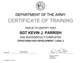 DEPARTMENT OF THE ARMY
CERTIFICATE OF TRAINING
THIS IS TO CERTIFY THAT
HAS SUCCESSFULLY COMPLETED
GIVEN AT
Dennis E. Defreese
CSM, USA
Commandant
DA FORM 87, 1 OCT 78
SGT KEVIN J. PARRISH
STRUCTURED SELF-DEVELOPMENT - LEVEL 2
31 Mar 2015
 