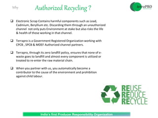 Authorized Recycling ?
India’s first Producer Responsibility Organization
Why
 Electronic Scrap Contains harmful components such as Lead,
Cadmium, Beryllium etc. Discarding them through an unauthorized
channel not only puts Environment at stake but also risks the life
& health of those working in that channel.
 Terrapro is a Government Registered Organization working with
CPCB , SPCB & MOEF Authorized channel partners.
 Terrapro, through its zero landfill policy, ensures that none of e-
waste goes to landfill and almost every component is utilized or
treated to re-enter the raw material chain.
 When you partner with us, you automatically become a
contributor to the cause of the environment and prohibition
against child labour.
 