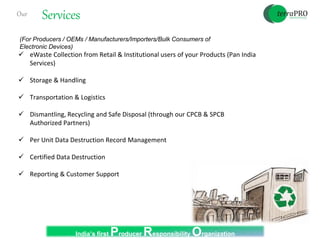 Our Services
 eWaste Collection from Retail & Institutional users of your Products (Pan India
Services)
 Storage & Handling
 Transportation & Logistics
 Dismantling, Recycling and Safe Disposal (through our CPCB & SPCB
Authorized Partners)
 Per Unit Data Destruction Record Management
 Certified Data Destruction
 Reporting & Customer Support
(For Producers / OEMs / Manufacturers/Importers/Bulk Consumers of
Electronic Devices)
India’s first Producer Responsibility Organization
 