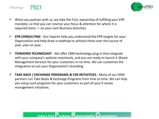 Advantage PRO
 When you partner with us, we take the FULL ownership of fulfilling your EPR
mandate, so that you can reserve your focus & attention for where it is
required more — on your core Business Activities.
 EPR CONSULTING - Our Experts help you understand the EPR targets for your
Organization and help draw a roadmap to achieve these over the course of
year, year on year.
 TERRAPRO TECHNOLOGY - We offer CRM technology plug-in that integrate
with your company’s website seamlessly, and you are ready to launch E-Waste
Management Services for your customers in no time. We can customize the
integration to suit your Organization’s branding.
 TAKE BACK / EXCHANGE PROGRAMS & CSR INITIATIVES - Many of our OEM
partners run Take Backs & Exchange Programs from time to time. We can help
you setup such programs for your customers as part of your E-waste
management initiatives.
India’s first Producer Responsibility Organization
 