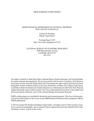 NBER WORKING PAPER SERIES
FROM FINANCIAL REPRESSION TO EXTERNAL DISTRESS:
THE CASE OF VENEZUELA
Carmen M. Reinhart
Miguel Angel Santos
Working Paper 21333
http://www.nber.org/papers/w21333
NATIONAL BUREAU OF ECONOMIC RESEARCH
1050 Massachusetts Avenue
Cambridge, MA 02138
July 2015
The authors would like to thank Dany Bahar, Sebastian Bustos, Ricardo Hausmann, and Vincent Reinhart
for useful comments and suggestions. We are also grateful to the Executive Committee of the Business
Association of Latin American Studies (BALAS) for presenting this paper with the Sion Raveed Award
during their Annual Conference held in in San Juan, Puerto Rico, on March 2015. Miguel Angel Santos
would like to thank the Instituto de Estudios Superiores en Administracion (IESA) for their financial
support during the course of this research. The views expressed herein are those of the authors and
do not necessarily reflect the views of the National Bureau of Economic Research.
NBER working papers are circulated for discussion and comment purposes. They have not been peer-
reviewed or been subject to the review by the NBER Board of Directors that accompanies official
NBER publications.
© 2015 by Carmen M. Reinhart and Miguel Angel Santos. All rights reserved. Short sections of text,
not to exceed two paragraphs, may be quoted without explicit permission provided that full credit,
including © notice, is given to the source.
 