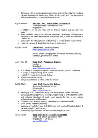 • Complying with all legal aspects implemented and monitored by the Food and
Hygiene Regulations, Health and Safety at Work Act and Fire Regulations
and providing training for the staff in these areas.
Aug 01-Present Part time Lead Chef - Chelsea Football Club
Stamford Bridge, Fulham Road, SW6
Brigade of 7+
• In addition to my full time role I work for Chelsea Football club on a part time
basis.
• Responsible for running the 240 cover restaurant plus boxes 120 covers and
functions in the Exec restaurant on match days and to serve the directors of
Chelsea F.C
• Catering for the official players and adhering to special dietary requirements.
• Health & Hygiene & Safety Standards set to a high level
Aug 04-Jun 09 Casual Chef - By Word of Mouth
www.bywordofmouth.co.uk
Private caterer for high profile clients film premiers , celebrity
weddings, private dinner parties
Mar 04-Aug 04 Head Chef - Patisseries Organic
London
Brigade of 4-
www.patisserieorganic.co.uk
• Specialising in indulgence cakes for retail and local shops and businesses.
• In charge of all purchasing, stock control
• H.A.C.C.P. Health & Hygiene & Safety.
• Product control and tasting
• Stringent guide lines to follow under the brand.
Oct 03- Mar04 Head Chef - Goldsmiths College
Scolarest, New Cross, London
Brigade of 6 –
www.goldsmiths.ac.uk
• Serving up to 300-400 covers a day plus hospitality for private functions.
• Carrying out the preparation, cooking and portioning of all food to the kitchen
and college’s standards of quality and quantity for day to day college
restaurant service and functions.
• Duties included ordering, costing, monitoring and maintaining G.Ps.
• Stock control and Menu Planning
• Maintaining H.A.C.C.P. and C.O.S.H.H and high levels of Health & Safety &
Hygiene including staff training.
• Maintaining high standards set with the company procedures
Nov02-Oct 03 Head Chef - Loch – Fyne Restaurant Ltd
63-65 High Street, Sevenoaks, Kent
Brigade of 6 – 120 covers
www.lochfyne.com
 