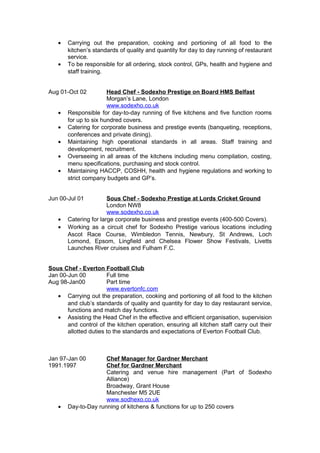 • Carrying out the preparation, cooking and portioning of all food to the
kitchen’s standards of quality and quantity for day to day running of restaurant
service.
• To be responsible for all ordering, stock control, GPs, health and hygiene and
staff training.
Aug 01-Oct 02 Head Chef - Sodexho Prestige on Board HMS Belfast
Morgan’s Lane, London
www.sodexho.co.uk
• Responsible for day-to-day running of five kitchens and five function rooms
for up to six hundred covers.
• Catering for corporate business and prestige events (banqueting, receptions,
conferences and private dining).
• Maintaining high operational standards in all areas. Staff training and
development, recruitment.
• Overseeing in all areas of the kitchens including menu compilation, costing,
menu specifications, purchasing and stock control.
• Maintaining HACCP, COSHH, health and hygiene regulations and working to
strict company budgets and GP’s.
Jun 00-Jul 01 Sous Chef - Sodexho Prestige at Lords Cricket Ground
London NW8
www.sodexho.co.uk
• Catering for large corporate business and prestige events (400-500 Covers).
• Working as a circuit chef for Sodexho Prestige various locations including
Ascot Race Course, Wimbledon Tennis, Newbury, St Andrews, Loch
Lomond, Epsom, Lingfield and Chelsea Flower Show Festivals, Livetts
Launches River cruises and Fulham F.C.
Sous Chef - Everton Football Club
Jan 00-Jun 00 Full time
Aug 98-Jan00 Part time
www.evertonfc.com
• Carrying out the preparation, cooking and portioning of all food to the kitchen
and club’s standards of quality and quantity for day to day restaurant service,
functions and match day functions.
• Assisting the Head Chef in the effective and efficient organisation, supervision
and control of the kitchen operation, ensuring all kitchen staff carry out their
allotted duties to the standards and expectations of Everton Football Club.
Jan 97-Jan 00 Chef Manager for Gardner Merchant
1991.1997 Chef for Gardner Merchant
Catering and venue hire management (Part of Sodexho
Alliance)
Broadway, Grant House
Manchester M5 2UE
www.sodhexo.co.uk
• Day-to-Day running of kitchens & functions for up to 250 covers
 