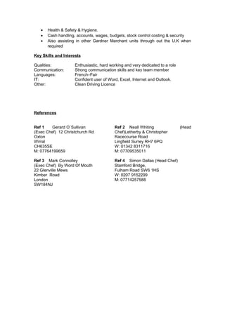 • Health & Safety & Hygiene.
• Cash handling, accounts, wages, budgets, stock control costing & security
• Also assisting in other Gardner Merchant units through out the U.K when
required
Key Skills and Interests
Qualities: Enthusiastic, hard working and very dedicated to a role
Communication: Strong communication skills and key team member
Languages: French–Fair
IT: Confident user of Word, Excel, Internet and Outlook.
Other: Clean Driving Licence
References
Ref 1 Gerard O`Sullivan
(Exec Chef) 12 Christchurch Rd
Oxton
Wirral
CH635SE
M: 07764199659
Ref 2 Neall Whiting (Head
Chef)Letherby & Christopher
Racecourse Road
Lingfield Surrey RH7 6PQ
W: 01342 8311716
M: 07709535011
Ref 3 Mark Connolley
(Exec Chef) By Word Of Mouth
22 Glenville Mews
Kimber Road
London
SW184NJ
Ref 4 Simon Dallas (Head Chef)
Stamford Bridge,
Fulham Road SW6 1HS
W: 0207 9152299
M: 07714257588
 