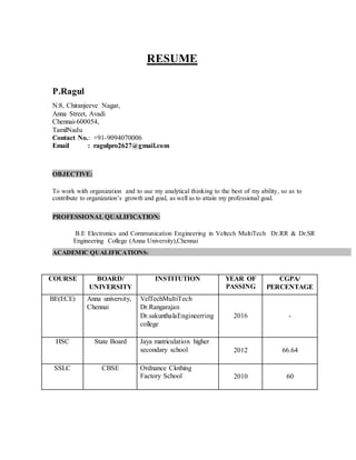 RESUME
P.Ragul
N:8, Chiranjeeve Nagar,
Anna Street, Avadi
Chennai-600054,
TamilNadu
Contact No.: +91-9094070006
Email : ragulpro2627@gmail.com
OBJECTIVE:
To work with organization and to use my analytical thinking to the best of my ability, so as to
contribute to organization’s growth and goal, as well as to attain my professional goal.
PROFESSIONAL QUALIFICATION:
B.E Electronics and Communication Engineering in Veltech MultiTech Dr.RR & Dr.SR
Engineering College (Anna University),Chennai
ACADEMIC QUALIFICATIONS:
COURSE BOARD/
UNIVERSITY
INSTITUTION YEAR OF
PASSING
CGPA/
PERCENTAGE
BE(ECE) Anna university,
Chennai
VelTechMultiTech
Dr.Rangarajan
Dr.sakunthalaEngineerring
college
2016 -
HSC State Board Jaya matriculation higher
secondary school 2012 66.64
SSLC CBSE Ordnance Clothing
Factory School 2010 60
 