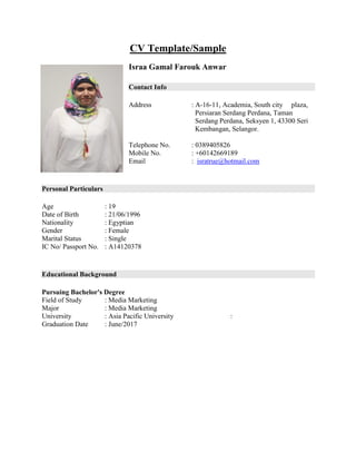 CV Template/Sample
Israa Gamal Farouk Anwar
Contact Info
Address : A-16-11, Academia, South city plaza,
Persiaran Serdang Perdana, Taman
Serdang Perdana, Seksyen 1, 43300 Seri
Kembangan, Selangor.
Telephone No. : 0389405826
Mobile No. : +60142669189
Email : isratrue@hotmail.com
Personal Particulars
Age : 19
Date of Birth : 21/06/1996
Nationality : Egyptian
Gender : Female
Marital Status : Single
IC No/ Passport No. : A14120378
Educational Background
Pursuing Bachelor's Degree
Field of Study : Media Marketing
Major : Media Marketing
University : Asia Pacific University :
Graduation Date : June/2017
 