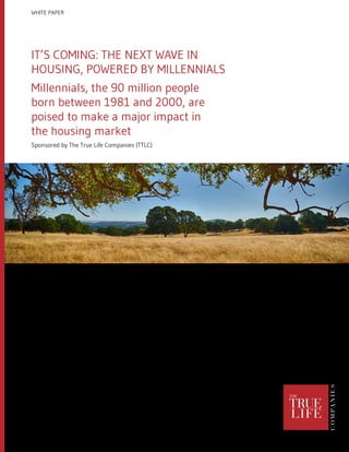 IT’S COMING: THE NEXT WAVE IN
HOUSING, POWERED BY MILLENNIALS
Millennials, the 90 million people
born between 1981 and 2000, are
poised to make a major impact in
the housing market
Sponsored by The True Life Companies (TTLC)
WHITE PAPER
 
