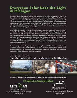 Wherever in the world you compete, Michigan can give you the Upper Hand.
Evergreen Solar Sees the Light
in Michigan.
E v e r g r e e n S o l a r.
M a n u f a c t u r i n g t h e f u t u r e r i g h t h e r e i n M i c h i g a n .
	
MichiganAdvantage.org MidlandTomorrow.org
300 N. Washington Sq., Lansing, MI 48913
888.522.0103
300 Rodd St., Suite 201, Midland, MI 48640
989.839.0340
MichiganAdvantage.org/Midland
Evergreen Solar has become one of the fastest-growing solar companies in the world
thanks to the proprietary technology they use to make their String RibbonTM
solar panels.
High-temperature filament is drawn through molten polysilicon, allowing the creation of
solar wafers with less waste and manufacturing cost. When Evergreen Solar added in-house
manufacturing of high-temperature filament, a critical component of the process, they needed
a location that had the chemical industry knowledge to scale up an electro-vapor
deposition manufacturing plant – quickly.
Enter Midland, Michigan. The deep chemical industry expertise of Dow Corning Corporation
and The Dow Chemical Company has created an understanding of technology manufacturing
that was a natural fit for Evergreen Solar. The pro-business attitude in the community ensured
that Evergreen’s new plant moved efficiently and painlessly through the local site review
process–in fact, their vice president commented that Midland’s process was the fastest he’d
ever been through. And the regional workforce, skilled in chemical process operations,
ensured that Evergreen will have a ready supply of workers to bring the new plant online and
scale up operations quickly.
This amazing success story is just one in a long line of Midland’s chemical industry
accomplishments. Since the founding of The Dow Chemical Company here in 1897, we’ve
built our community on developing the technology of the future. Evergreen Solar is reaping
the benefits of our passion for progress. So can you.
 
