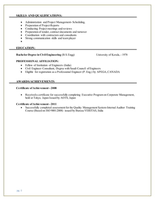 pg. 3
SKILLS AND QUALIFICATIONS:
 Administration and Project Management- Scheduling,
 Preparation of Project Reports
 Conducting Project meetings and reviews
 Preparation of tender, contract documents and turnover
 Coordination with contractors and consultants
 Strong communication skills and team player

EDUCATION:
Bachelor Degree in Civil Engineering (B.S.Engg) University of Kerala, - 1978
PROFESSIONAL AFFILIATION:
 Fellow of Institution of Engineers (India)
 Civil Engineer Consultant, Degree with Saudi Council of Engineers
 Eligible for registration as a Professional Engineer (P. Eng.) by APEGA,CANADA
AWARDS/ACHIEVEMENTS
Certificate ofAchievement - 2008
 Received a certificate for successfully completing Executive Program on Corporate Management,
held at Tokyo, Japan Issued by AOTS, Japan
Certificate ofAchievement - 2011
 Successfully completed assessment for the Quality Management System-Internal Auditor Training
Course (Based on ISO 9001:2008) issued by Bureau VERITAS, India
 