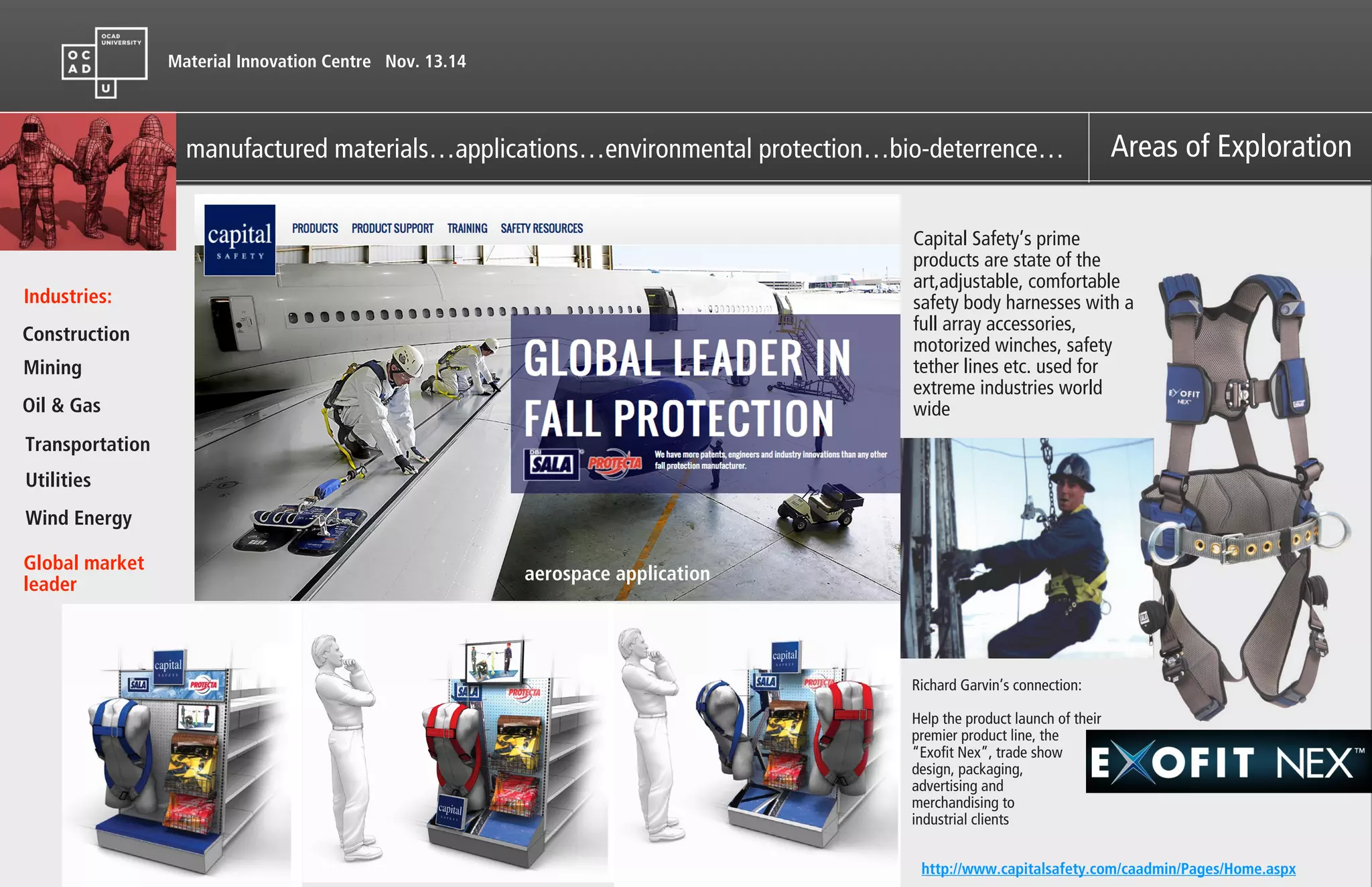 Material Innovation Centre Nov. 13.14
manufactured materials…applications…environmental protection…bio-deterrence… Areas of Exploration
Industries:
Construction
Mining
Oil & Gas
Transportation
Utilities
Wind Energy
aerospace application
Global market
leader
Capital Safety’s prime
products are state of the
art,adjustable, comfortable
safety body harnesses with a
full array accessories,
motorized winches, safety
tether lines etc. used for
extreme industries world
wide
http://www.capitalsafety.com/caadmin/Pages/Home.aspx
Richard Garvin’s connection:
!
Help the product launch of their
premier product line, the
“Exofit Nex”, trade show
design, packaging,
advertising and
merchandising to
industrial clients
 