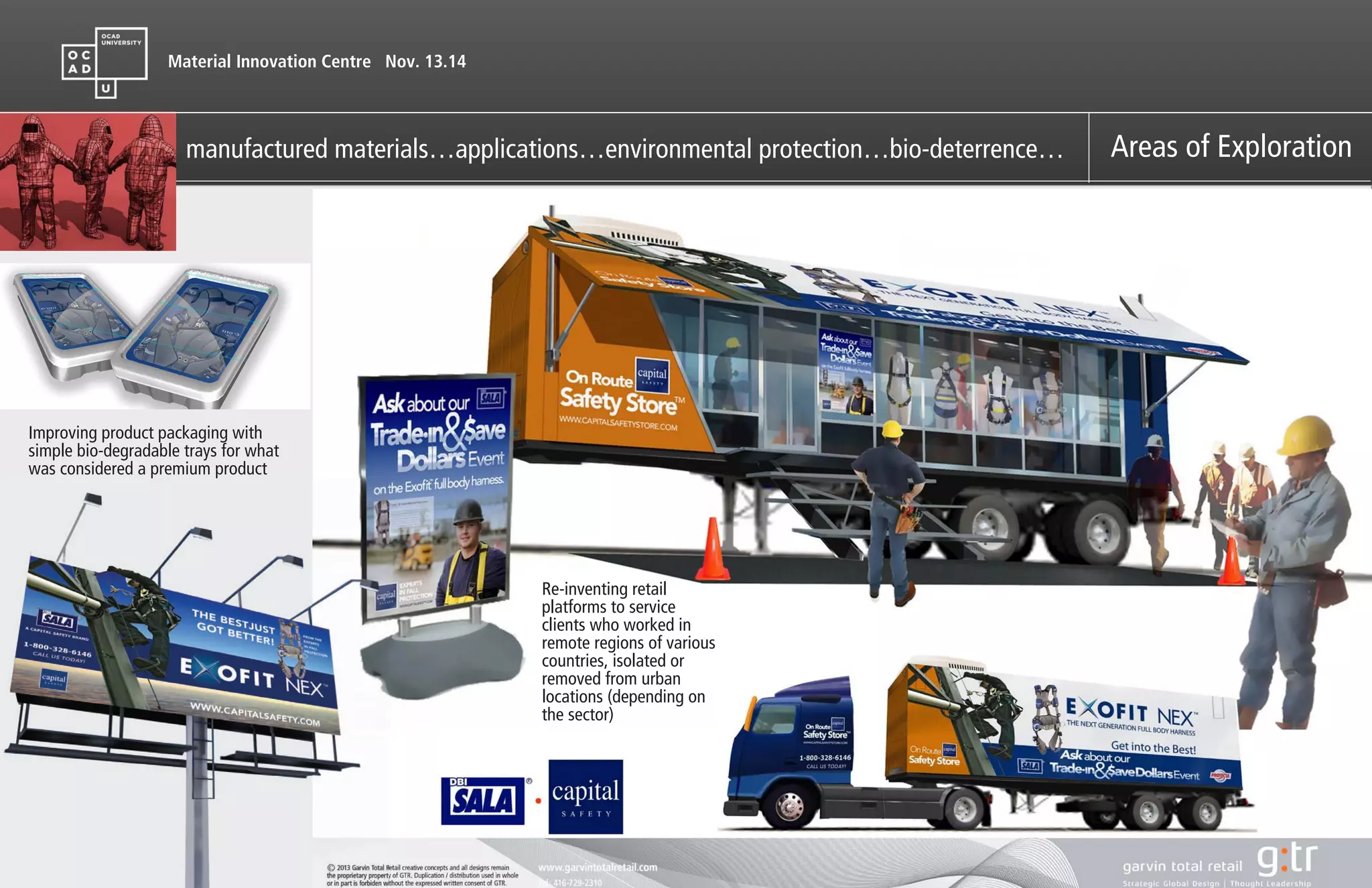 Material Innovation Centre Nov. 13.14
manufactured materials…applications…environmental protection…bio-deterrence… Areas of Exploration
Capital Safety’s prime
products are state of the
art,adjustable, comfortable
safety body harnesses with a
full array accessories,
motorized winches, safety
tether lines etc. used for
extreme industries world
wide
http://www.capitalsafety.com/caadmin/Pages/Home.aspx
Re-inventing retail
platforms to service
clients who worked in
remote regions of various
countries, isolated or
removed from urban
locations (depending on
the sector)
Improving product packaging with
simple bio-degradable trays for what
was considered a premium product
 