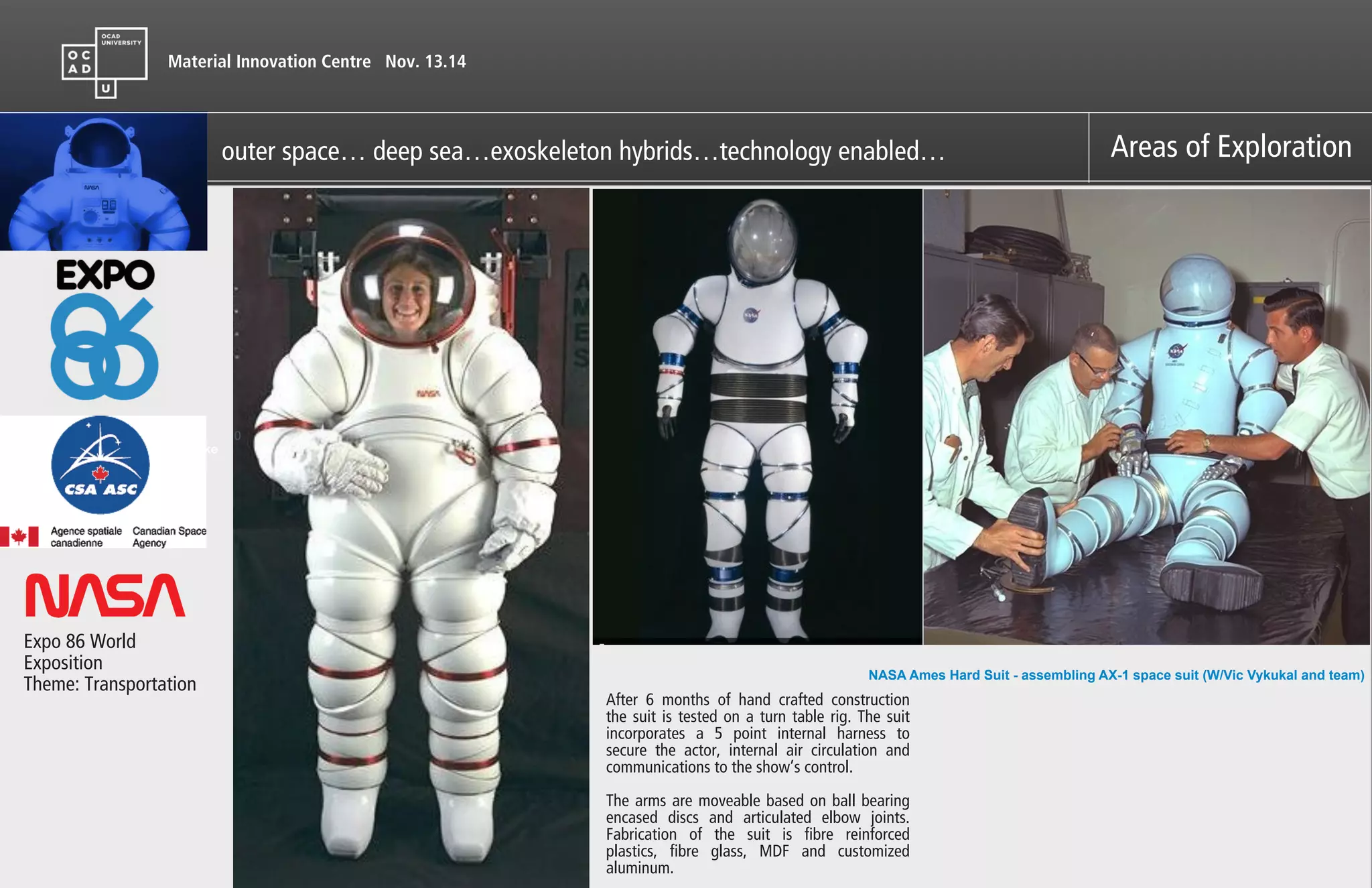 Material Innovation Centre Nov. 13.14
Areas of Exploration
Expo 86 World
Exposition
Theme: Transportation
After 6 months of hand crafted construction
the suit is tested on a turn table rig. The suit
incorporates a 5 point internal harness to
secure the actor, internal air circulation and
communications to the show’s control.
!
The arms are moveable based on ball bearing
encased discs and articulated elbow joints.
Fabrication of the suit is fibre reinforced
plastics, fibre glass, MDF and customized
aluminum.
outer space… deep sea…exoskeleton hybrids…technology enabled…
Like
0

!
!
!
!
!
NASA Ames Hard Suit - assembling AX-1 space suit (W/Vic Vykukal and team)
 
