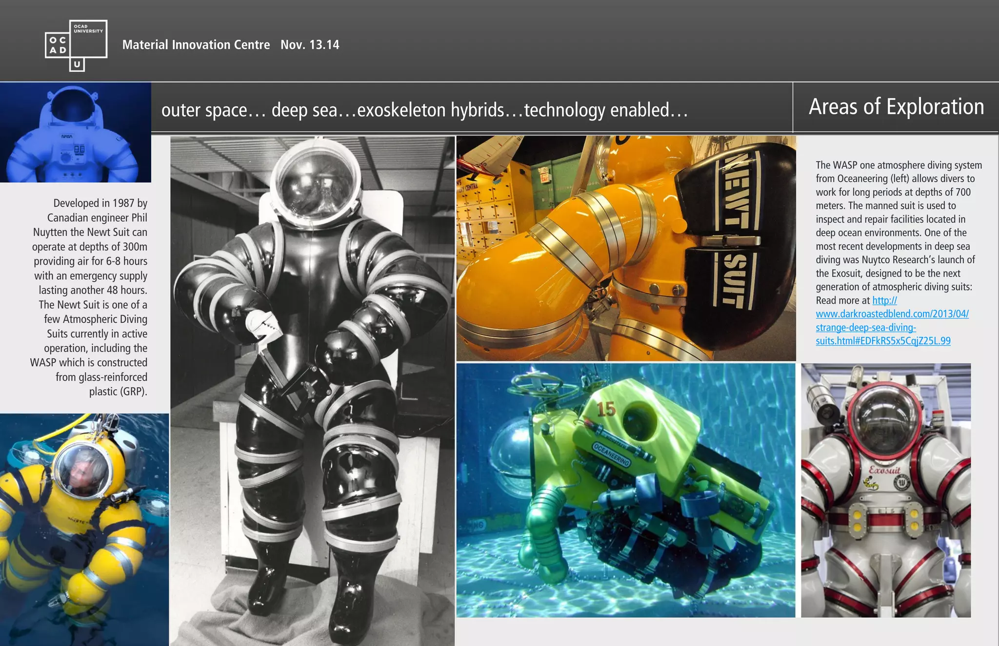 Material Innovation Centre Nov. 13.14
Areas of Explorationouter space… deep sea…exoskeleton hybrids…technology enabled…
The WASP one atmosphere diving system
from Oceaneering (left) allows divers to
work for long periods at depths of 700
meters. The manned suit is used to
inspect and repair facilities located in
deep ocean environments. One of the
most recent developments in deep sea
diving was Nuytco Research’s launch of
the Exosuit, designed to be the next
generation of atmospheric diving suits:
Read more at http://
www.darkroastedblend.com/2013/04/
strange-deep-sea-diving-
suits.html#EDFkRS5x5CqjZ25L.99
Developed in 1987 by
Canadian engineer Phil
Nuytten the Newt Suit can
operate at depths of 300m
providing air for 6-8 hours
with an emergency supply
lasting another 48 hours.
The Newt Suit is one of a
few Atmospheric Diving
Suits currently in active
operation, including the
WASP which is constructed
from glass-reinforced
plastic (GRP).
 