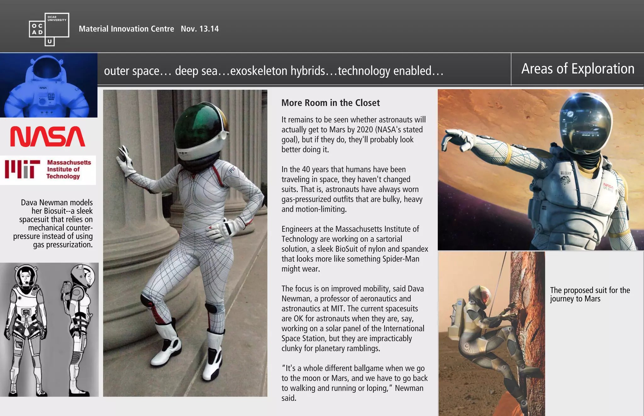 Material Innovation Centre Nov. 13.14
Areas of Explorationouter space… deep sea…exoskeleton hybrids…technology enabled…
It remains to be seen whether astronauts will
actually get to Mars by 2020 (NASA's stated
goal), but if they do, they'll probably look
better doing it.
In the 40 years that humans have been
traveling in space, they haven't changed
suits. That is, astronauts have always worn
gas-pressurized outfits that are bulky, heavy
and motion-limiting.
Engineers at the Massachusetts Institute of
Technology are working on a sartorial
solution, a sleek BioSuit of nylon and spandex
that looks more like something Spider-Man
might wear.
The focus is on improved mobility, said Dava
Newman, a professor of aeronautics and
astronautics at MIT. The current spacesuits
are OK for astronauts when they are, say,
working on a solar panel of the International
Space Station, but they are impracticably
clunky for planetary ramblings.
“It's a whole different ballgame when we go
to the moon or Mars, and we have to go back
to walking and running or loping,” Newman
said.
Dava Newman models
her Biosuit--a sleek
spacesuit that relies on
mechanical counter-
pressure instead of using
gas pressurization.
More Room in the Closet
The proposed suit for the
journey to Mars
 