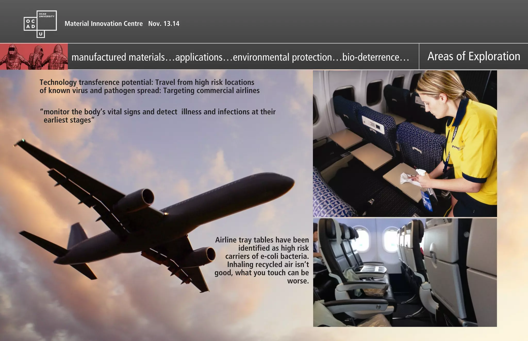 Material Innovation Centre Nov. 13.14
manufactured materials…applications…environmental protection…bio-deterrence… Areas of Exploration
“monitor the body’s vital signs and detect illness and infections at their
earliest stages”
Technology transference potential: Travel from high risk locations
of known virus and pathogen spread: Targeting commercial airlines
Airline tray tables have been
identified as high risk
carriers of e-coli bacteria.
Inhaling recycled air isn’t
good, what you touch can be
worse.
 
