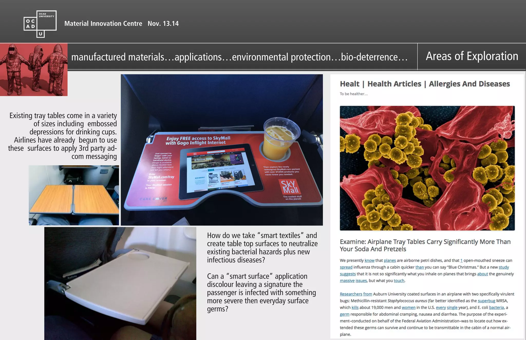 Material Innovation Centre Nov. 13.14
manufactured materials…applications…environmental protection…bio-deterrence… Areas of Exploration
Existing tray tables come in a variety
of sizes including embossed
depressions for drinking cups.
Airlines have already begun to use
these surfaces to apply 3rd party ad-
com messaging
How do we take “smart textiles” and
create table top surfaces to neutralize
existing bacterial hazards plus new
infectious diseases?
!
Can a “smart surface” application
discolour leaving a signature the
passenger is infected with something
more severe then everyday surface
germs?
 