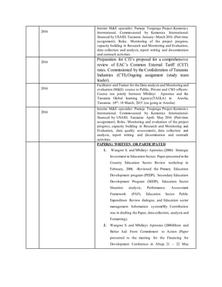 2016
Interim M&E specialist: Pamoja Twajenga Project-Kemonics
International. Commissioned by Kemonics International-
financed by USAID, Tanzania: January- March 2016 (Part-time
assignment). Roles. Monitoring of the project progress,
capacity building in Research and Monitoring and Evaluation,
data collection and analysis, report writing and dissemination
and outreach activities.
2016
Preparation for CTI’s proposal for a comprehensive
review of EAC’s Common External Tariff (CET)
rates. Commissioned by the Confederation of Tanzania
Industries (CTI).Ongoing assignment (study team
leader).
2016
Facilitator and Trainer for the Data analysis and Monitoring and
evaluation (M&E) course to Public, Private and CSO officers:
Course run jointly between Mbilinyi Apronius and the
Tanzania Global learning Agency(TAGLA) in Arusha,
Tanzania: 14th- 18 March, 2015 (on going in Arusha)
2016
Interim M&E specialist: Pamoja Twajenga Project-Kemonics
International. Commissioned by Kemonics International-
financed by USAID, Tanzania: April- May 2016 (Part-time
assignment). Roles. Monitoring and evaluation of the project
progress, capacity building in Research and Monitoring and
Evaluation, data quality assessments, data collection and
analysis, report writing and dissemination and outreach
activities.
PAPER(S) WRITTEN OR PARTICIPATED
1. Wangwe S. and Mbilinyi Apronius (2006): Strategic
Investment in Education Sector- Paper presented in the
Country Education Sector Review workshop in
February, 2006. -Reviewed the Primary Education
Development program (PEDP), Secondary Education
Development Program (SEDP), Education Sector
Situation analysis, Performance Assessment
Framework (PAF), Education Sector Public
Expenditure Review dialogue, and Education sector
management Information system(My Contribution
was in drafting the Paper, data collection, analysis and
Formatting).
2. Wangwe S. and Mbilinyi Apronius (2006)More and
Better Aid: From Commitment to Action (Paper
presented to the meeting for the Financing for
Development Conference in Abuja 21 – 22 May
 