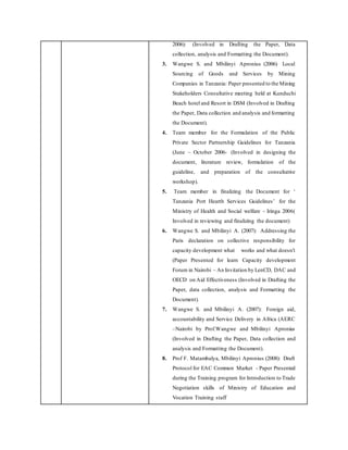 2006): (Involved in Drafting the Paper, Data
collection, analysis and Formatting the Document).
3. Wangwe S. and Mbilinyi Apronius (2006) Local
Sourcing of Goods and Services by Mining
Companies in Tanzania: Paper presented to the Mining
Stakeholders Consultative meeting held at Kunduchi
Beach hotel and Resort in DSM (Involved in Drafting
the Paper, Data collection and analysis and formatting
the Document).
4. Team member for the Formulation of the Public
Private Sector Partnership Guidelines for Tanzania
(June – October 2006- (Involved in designing the
document, literature review, formulation of the
guideline, and preparation of the consultative
workshop).
5. Team member in finalizing the Document for ‘
Tanzania Port Hearth Services Guidelines’ for the
Ministry of Health and Social welfare - Iringa 2006(
Involved in reviewing and finalizing the document)
6. Wangwe S. and Mbilinyi A. (2007): Addressing the
Paris declaration on collective responsibility for
capacity development what works and what doesn’t
(Paper Presented for learn Capacity development
Forum in Nairobi – An Invitation by LenCD, DAC and
OECD on Aid Effectiveness (Involved in Drafting the
Paper, data collection, analysis and Formatting the
Document).
7. Wangwe S. and Mbilinyi A. (2007): Foreign aid,
accountability and Service Delivery in Africa (AERC
–Nairobi by Prof.Wangwe and Mbilinyi Apronius
(Involved in Drafting the Paper, Data collection and
analysis and Formatting the Document).
8. Prof F. Matambalya, Mbilinyi Apronius (2008): Draft
Protocol for EAC Common Market - Paper Presented
during the Training program for Introduction to Trade
Negotiation skills of Ministry of Education and
Vocation Training staff
 