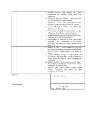 9. Lunogelo B,(PhD. And Mbilinyi A. (2009):
Convergence of COMESA, SADC AND EAC
Frameworks.
10. Lunogelo B. (PhD) and Mbilinyi A.(2010): EAC from
the Custom Union to Common Market.
11. Mbilinyi A. (2011): Taxing the informal sector:
Challenges for Revenue Enhancement in Tanzania.
12. Apronius Mbilinyi and Vivian Kazi (2011). Aid
Effectiveness in Tanzania
13. Curbing tax evasion by Professionalservices providers
in Tanzania. Clknet Policy brief No5(Author)
14. Agriculture Development potential and food Security
Challenges in the EAC Region (Author).
15. Position paper for reduction for Skills development
Levy (SDL), 2012. Commissioned by the Tanzania
Association for Employers (ATE). Author of the
report.
16. Mbilinyi A. (2011): An assessment of Agriculture
development potentialand Food security challenges in
the EAC region: commissioned by the ARRF in
Kenya.
17. Apronius Mbilinyi, George ole Saibul (PhD) and
Vivian Kazi: Impact of climate change to small scale
farmers. Voices of farmers in village communities in
Tanzanians
18. Mbilinyi A (2013): Do we really know how climate
change affects our livelihood? Evidences from Village
communities in rural Tanzania.
19. Apronius Vitalis (2013): Climate change a silent
disaster: Testimonies from stories by rural
communities in Tanzania
Signature
Date of Signing
12th June , 2016
Day / Month / Year
 