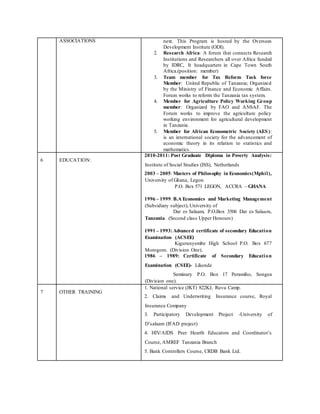 ASSOCIATIONS next. This Program is hosted by the Oversees
Development Institute (ODI).
2. Research Africa: A forum that connects Research
Institutions and Researchers all over Africa funded
by IDRC, It headquarters in Cape Town South
Africa.(position: member)
3. Team member for Tax Reform Task force
Member: United Republic of Tanzania; Organized
by the Ministry of Finance and Economic Affairs.
Forum works to reform the Tanzania tax system.
4. Member for Agriculture Policy Working Group
member: Organized by FAO and ANSAF. The
Forum works to improve the agriculture policy
working environment for agricultural development
in Tanzania.
5. Member for African Econometric Society (AES):
is an international society for the advancement of
economic theory in its relation to statistics and
mathematics.
6 EDUCATION:
2010-2011: Post Graduate Diploma in Poverty Analysis:
Institute of Social Studies (ISS), Netherlands
2003 – 2005: Masters of Philosophy in Economics(Mphil),
University of Ghana, Legon
P.O. Box 571 LEGON, ACCRA – GHANA
1996 – 1999: B.A Economics and Marketing Management
(Subsidiary subject), University of
Dar es Salaam, P.O.Box 3506 Dar es Salaam,
Tanzania. (Second class Upper Honours)
1991 – 1993:Advanced certificate of secondary Education
Examination (ACSEE)
Kigurunyembe High School P.O. Box 677
Morogoro. (Division One).
1986 – 1989: Certificate of Secondary Education
Examination (CSEE)- Likonde
Seminary P.O. Box 17 Peramiho, Songea
(Division one).
7 OTHER TRAINING
1. National service (JKT) 822KJ, Ruvu Camp.
2. Claims and Underwriting Insurance course, Royal
Insurance Company
3. Participatory Development Project -University of
D’salaam (IFAD project)
4. HIV/AIDS Peer Hearth Educators and Coordinator’s
Course, AMREF Tanzania Branch
5. Bank Controllers Course, CRDB Bank Ltd.
 