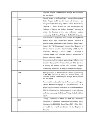 collection, analysis,summarizing the findings, Writing the draft
and final report).
2005
External Review of the Trade Policy – Masters of International
Trade Program (MIT) in the Faculty of Commerce and
management of the University of Dar es Salaam (Contracted by
DANIDA – Through Ministry of Trade and Industry): By
Professor S. Wangwe and Mbilinyi Apronius V (Involved in
writing the literature review, data collection, analysis,
summarizing the findings, Writing the draft and final report). .
2006
Team member for preparation of the Zanzibar Poverty Growth
Strategy (ZGS 2006 -2010)-UNDP project ( Involved in
literature review, data collection and formatting the document)
2006
Capacity for Aid Management: Learning from Practices in
Selected African Countries (Contracted by UNDP by Deo
Mutalemwa, Mbilinyi Apronius (2006): – Involved in
Literature review, data collection, analysis, presentations of
findings and report writing)
2006
Comparative Analysis on air navigation charges in East African
Countries (Tanzania Civil Aviation Authority 2006 -(Involved
in writing the literature review, data collection, analysis,
summarizing the findings, Writing the draft and final report).
2006 A Study on Prices on Air Transport in Tanzania (Contracted by
TCAA 2006 -(Involved in writing the literature review, data
collection, analysis,summarizing the findings, Writing the draft
and final report
2006
Provision of Consultancy Services for Assessment and Design of
a Public Awareness Campaign on Local Taxation for Dar es
Salaam Local Authorities-(Contracted by Temeke municipality
2006 - Involved in writing the literature review, data collection,
analysis, summarizing the findings, Writing the draft and final
report). .
2007
Country Coordinator for DFID and ODI Key Stakeholder
Perceptions of Multilateral Organization Effectiveness Survey
(Contracted by DFID/ODI; From March 2007 - May 2008 –
responsible for overall coordination of the Program in
Tanzania).
 