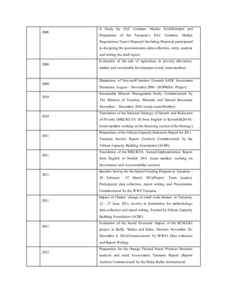 2008
A Study for EAC Common Market Establishment and
Preparation of the Tanzania’s EAC Common Market
Negotiations Team ( Prepared the biding Proposal, participated
in designing the questionnaires,data collection, entry, analysis
and writing the draft report
2009
Evaluation of the role of agriculture in poverty alleviation,
market and sustainable development (study teammember)
2009
Elimination of Non-tariff barriers Towards SADC Investment
Promotion August – November 2009 - (FOPRISA Project)
2010
Sustainable Mineral Management Study: Commissioned by
The Ministry of Tourism, Minerals and Natural Resources
November – December 2010 (study teamMember)
2010
Translation of the National Strategy of Growth and Reduction
of Poverty (MKUKUTA II) from English to Kiswahili(2010);
(team member working on the financing section ofthe Strategy)
2011
Preparation of the African Capacity Indicators Report for 2011.
Tanzania Section Report (Author). Commissioned by the
African Capacity Building Foundation (ACBF)
2011
Translation of the MKUKTA Annual Implementation Report
from English to Swahili 2011 (team member working on
Governance and Accountability section)
2011
Baseline Survey for the School Feeding Program in Tanzania –
28 February –27 March 2011(Project Team Leader).
Participated data collection, report writing and Presentation.
Commissioned by the WWF Tanzania.
2011
Impact of Climate change to small scale farmers in Tanzania,
12 – 27 June, 2011, involve in formulation for methodology,
data collection and report writing. Funded by African Capacity
Building Foundation (ACBF).
2011
Evaluation of the Social Economic Impact of the RUMAKI
project in Rufiji, Mafya and Kilwa Districts November 26-
December 4, 2011(Commissioned by WWF): Data collection
and Report Writing.
2012
Preparation for the Orange Fleshed Sweet Potatoes Situation
analysis and need Assessment; Tanzania Report (Report
Author). Commissioned by the Helen Keller International
 