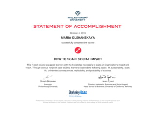 Shashi Buluswar
Instructor
Philanthropy University
Laura Tyson
Director, Institute for Business and Social Impact
Haas School of Business, University of California, Berkeley
October 4, 2016
MARIA OLSHANSKAYA
successfully completed the course
HOW TO SCALE SOCIAL IMPACT
This 7-week course equipped learners with the knowledge necessary to scale an organization's impact and
reach. Through various nonprofit case studies, learners explored the following topics: lift, sustainability, scale,
lift, unintended consequences, replicability, and probability of success.
Philanthropy University is a non-degree, diploma or credit granting initiative of Philanthropy U, the nonprofit sponsor and
concept developer of the initiative. Learners are not entitled to earn college or other academic credit.
 