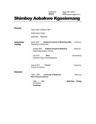 P O Box 45767
Gaborone
Botswana
Phone (+267) 71200800
E-mail
shimboy.kgosiemang@gmail.com
Shimboy Aobakwe Kgosiemang
Personal
Date of birth: 30 March 1980
Marital status: Single
Nationality: Motswana
Professional
Training
Education
March 2007 Chattered Institute of Marketing (CIM) Gaborone
Marketing Fundamentals
October 2007 Institute of Superior Marketing Gaborone
Market Segmentation Training
July 2013 Salvo Johannesburg
Advanced Telco Pricing Masterclass
August 2013 Prince2 Gaborone
Prince2 Foundation
1999 – 2004 University of Botswana Gaborone
BSc Computer Science
1996 – 1998 Mater-Spei College
Francistown
Cambridge
 