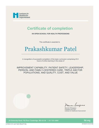 Certificate of completion
This certificate is awarded to
Prakashkumar Patel
in recognition of successful completion of the basic curriculum comprising 23.5
hours of online learning in the areas of
IMPROVEMENT CAPABILITY, PATIENT SAFETY, LEADERSHIP,
PERSON- AND FAMILY-CENTERED CARE, TRIPLE AIM FOR
POPULATIONS, AND QUALITY, COST, AND VALUE
IHI OPEN SCHOOL FOR HEALTH PROFESSIONS
Maureen Bisognano
President and CEO
Institute for Healthcare Improvement
e376fb30-727c-4ad7-9bd5-0f9bcdf7158a 8/10/2015 2:30:19 AM
 