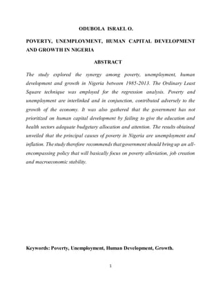 1
ODUBOLA ISRAEL O.
POVERTY, UNEMPLOYMENT, HUMAN CAPITAL DEVELOPMENT
AND GROWTH IN NIGERIA
ABSTRACT
The study explored the synergy among poverty, unemployment, human
development and growth in Nigeria between 1985-2013. The Ordinary Least
Square technique was employed for the regression analysis. Poverty and
unemployment are interlinked and in conjunction, contributed adversely to the
growth of the economy. It was also gathered that the government has not
prioritized on human capital development by failing to give the education and
health sectors adequate budgetary allocation and attention. The results obtained
unveiled that the principal causes of poverty in Nigeria are unemployment and
inflation. Thestudy therefore recommends thatgovernment should bring up an all-
encompassing policy that will basically focus on poverty alleviation, job creation
and macroeconomic stability.
Keywords: Poverty, Unemployment, Human Development, Growth.
 