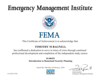 Emergency Management Institute
This Certificate of Achievement is to acknowledge that
has reaffirmed a dedication to serve in times of crisis through continued
professional development and completion of the independent study course:
Tony Russell
Superintendent
Emergency Management Institute
TIMOTHY M BAGNELL
IS-00453
Introduction to Homeland Security Planning
Issued this 29th Day of February, 2016
0.2 IACET CEU
 