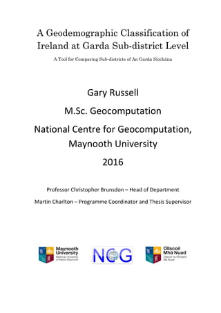 A Geodemographic Classification of
Ireland at Garda Sub-district Level
A Tool for Comparing Sub-districts of An Garda Síochána
Gary Russell
M.Sc. Geocomputation
National Centre for Geocomputation,
Maynooth University
2016
Professor Christopher Brunsdon – Head of Department
Martin Charlton – Programme Coordinator and Thesis Supervisor
 