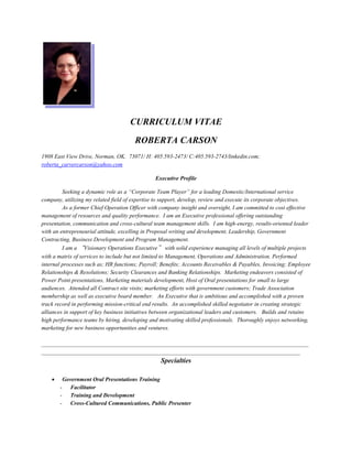 CURRICULUM VITAE
ROBERTA CARSON
1908 East View Drive, Norman, OK. 73071/ H: 405.593-2473/ C:405.593-2743/linkedin.com;
roberta_carvercarson@yahoo.com
Executive Profile
Seeking a dynamic role as a “Corporate Team Player” for a leading Domestic/International service
company, utilizing my related field of expertise to support, develop, review and execute its corporate objectives.
As a former Chief Operation Officer with company insight and oversight, I am committed to cost effective
management of resources and quality performance. I am an Executive professional offering outstanding
presentation, communication and cross-cultural team management skills. I am high-energy, results-oriented leader
with an entrepreneurial attitude, excelling in Proposal writing and development, Leadership, Government
Contracting, Business Development and Program Management.
I am a “Visionary Operations Executive” with solid experience managing all levels of multiple projects
with a matrix of services to include but not limited to Management, Operations and Administration. Performed
internal processes such as; HR functions; Payroll; Benefits; Accounts Receivables & Payables, Invoicing; Employee
Relationships & Resolutions; Security Clearances and Banking Relationships. Marketing endeavors consisted of
Power Point presentations, Marketing materials development, Host of Oral presentations for small to large
audiences. Attended all Contract site visits; marketing efforts with government customers; Trade Association
membership as well as executive board member. An Executive that is ambitious and accomplished with a proven
track record in performing mission-critical end results. An accomplished skilled negotiator in creating strategic
alliances in support of key business initiatives between organizational leaders and customers. Builds and retains
high performance teams by hiring, developing and motivating skilled professionals. Thoroughly enjoys networking,
marketing for new business opportunities and ventures.
_____________________________________________________________________________________________
__________________________________________________________________________________________
Specialties
 Government Oral Presentations Training
- Facilitator
- Training and Development
- Cross-Cultured Communications, Public Presenter
 