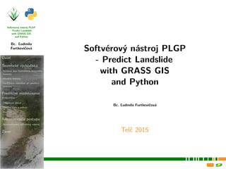 Softvérový nástroj PLGP
- Predict Landslide
with GRASS GIS
and Python
Bc. Ľudmila
Furtkevičová
Úvod
Teoretické východiská
Súčasný stav hodnotenia zosuvného
hazardu
Vhodná metóda
Veriﬁkácia výsledkov pri predikcii
zosuvov
Predikčné modelovanie
zosuvov
Záujmová oblasť
Použité dáta a softvér
Analýza
Automatizácia postupu
Novovytvorený softvérový nástroj
Záver
Softvérový nástroj PLGP
- Predict Landslide
with GRASS GIS
and Python
Bc. Ľudmila Furtkevičová
Telč 2015
 