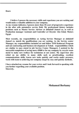 Dears
I believe I possess the necessary skills and experience you are seeking and
would make a valuable addition to your company.
As my resume indicates, I possess more than 10 years of progressive experience
in the after sells automotive service field. My professional history includes
positions such as Master Service Advisor at abdalatif Jameel co, as well as
Production manager Assistant and Controller at Chrysler Abo Ghaly Motors
Egypt.
Most recently, my responsibilities as Acting Service Manager at abdalatif
Jameel co, match the qualifications you are seeking. As the Service center
Manager, my responsibilities included set and follow TSM Kodawari Program
and out contracting and business development at Tabuk responsibilities which
are similar to ones stated in job Service Center Manager). I assisted in the
successful completion of saving more 45000 sr for my company by recycle waste
metal to make new trolleys for technician at out center. My supervisor also
relied on my ability to many skills such as proofreading, excellent
communications skills, learns new tasks quickly and works under pressure,
work with team to achieving our company target by easy and quickly methods.
I have attached my resume for your review and I took forward to speaking with
you further regarding your available position.
Sincerely,
Mohamed Borhamy
(1/2)
 