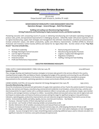 Edgardo Rivera-Sueiro
787.525.5041
Parque Escorial  3408 Terrazas St., Carolina, PR 00987
SENIOR MANUFACTURING/SUPPLY CHAIN MANAGEMENT EXECUTIVE
Operations Manager – General Manager – Multi-Plant Manager
Building and Leading Lean Manufacturing Organizations
Driving Productivity and Positioning for Rapid, Sustained Growth, and Market Leadership
Pioneering executive with unwavering record of success in delivering manufacturing and multi-plant operating strategies to
produce sales, profit, and operational improvements in challenging situations. Gifted P&L leader with proven expertise in lean
six sigma-manufacturing, supply chain strategies and management that eliminate redundancies, automate processes/systems,
increase production output, and deliver productivity, quality and efficiency improvements. Certified (CPIM) by American
Production and Inventory Control Society (APICS) and trained for Six Sigma Black Belt. Six-time winner of GEs “Top Plant
Award.” Key areas of leadership…
 Multi-Plant Leadership
 Strategic Planning & Tactical Execution
 Lean Six Sigma Production
 Process Reengineering
 Financial Controls
 Profit and Performance Improvement
 Restructuring and Turnaround
 Manufacturing and Quality Processes
 Logistics / Supply Chain Management
 Regulatory Compliance
 Staffing, Training and Team Building
EXECUTIVE PERFORMANCE HIGHLIGHTS
YOBEL SUPPLY CHAIN MANAGEMENT, YOBEL SCM, San Juan, PR 2014-08/Present
General Manager
Plan, manage, develop and implement business strategies to increase sales growth in the services offered in the country,
meeting financial targets (P&L and Balance Sheet), managing the budget of the operation and ensuring the use efficiently.
Ensure participation and compliance in the Business Plan. Implement and maximizing efficiency standards to propose
improvements to the customer, optimizing operations to ensure service levels offered, as well as quality standards.
CARIBE GENERAL ELECTRIC, GE Consumer Industrial / GE Energy Management | San Juan, PR 1995-12/2013
Executive-Manufacturing, 2006-2013
Drove the simultaneous turnaround and optimization of supply chain operations at four Puerto Rico plants located in Humacao,
Arecibo, San German and Vieques, manufacturing commercial and residential circuit breakers, contact silver tips, switches and
electrical panel kits for export market with a combined $260/$270 million in annual sales, 45% contribution margin, 1400-member
workforce, and average inventory running at $12 million. Successfully utilized and executed various lean and six sigma tools and
techniques to analyze, plan, and improve business processes setting the stage for significant progress in key performance
indicators, operating goals, productivity improvements and cost-reduction programs impacting critical metrics across GE key
metrics: Environmental, Health and Safety, Quality, Service, Cost-Out and Inventory. Key Results:
 Humacao: Directed Transfer of Work reducing fixed cost $700K
 San German: Led Transfer of Work reducing variable cost productivity $2.8M
 Arecibo: Delivered $1.7M of variable cost productivity and reduced fixed cost $2.3M
 Vieques: Increased contribution margin 2.7%, reduced inventory days 20%, while keeping distribution fill rate at 98%
 Spearheaded design and implementation of the first Lean Academy to train sister plant employees on lean management
concepts. Success of program led to major streamlining projects producing additional space used to relocate one plant at a
significant reduction in inventory costs (40%) and payroll expense (52%)
eriverasueiro@outlook.com
 