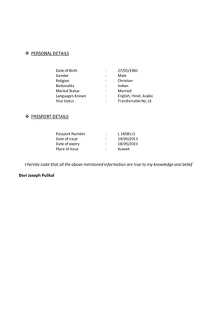 ™ PERSONAL DETAILS
Date of Birth : 27/05/1982
Gender : Male
Religion : Christian
Nationality : Indian
Marital Status : Married
Languages Known : English, Hindi, Arabic
Visa Status : Transferrable No.18
™ PASSPORT DETAILS
Passport Number : L 1458115
Date of issue : 19/09/2013
Date of expiry : 18/09/2023
Place of issue : Kuwait
I hereby state that all the above mentioned information are true to my knowledge and belief
Davi Joseph Pulikal
 