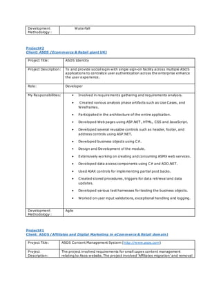 Development
Methodology :
Waterfall
Project#2
Client: ASOS (Ecommerce & Retail giant UK)
Project Title: ASOS Identity
Project Description: To and provide social login with single sign-on facility across multiple ASOS
applications to centralize user authentication across the enterprise enhance
the user experience.
Role: Developer
My Responsibilities: • Involved in requirements gathering and requirements analysis.
• Created various analysis phase artifacts such as Use Cases, and
Wireframes.
• Participated in the architecture of the entire application.
• Developed Web pages using ASP.NET , HTML, CSS and JavaScript.
• Developed several reusable controls such as header, footer, and
address controls using ASP.NET.
• Developed business objects using C#.
• Design and Development of the module.
• Extensively working on creating and consuming ASMX web services.
• Developed data access components using C# and ADO.NET.
• Used AJAX controls for implementing partial post backs.
• Created stored procedures, triggers for data retrieval and data
updates.
• Developed various test harnesses for testing the business objects.
• Worked on user input validations, exceptional handling and logging.
Development
Methodology :
Agile
Project#1
Client: ASOS (Affiliates and Digital Marketing in eCommerce & Retail domain)
Project Title: ASOS Content Management System (http://www.asos.com)
Project
Description:
The project involved requirements for small capex content management
relating to Asos website. The project involved ‘Affiliates migration’ and removal
 