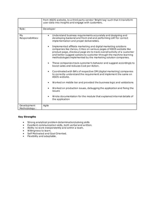 from ASOS website, to a third party vendor ‘Bright tag’ such that it transform
user data into insights and engage with customers.
Role: Developer
My
Responsibilities:
• Understand business requirements accurately and designing and
developing backend and front end and performing UAT for correct
implementation and proper deliverables.
• Implemented affiliate marketing and digital marketing solutions
companies like Zanox, Criteo on various pages of ASOS website like
product page, checkout page etc to track overall activity of a customer
and better suggest options to customer through the machine learning
methodologies implemented by the marketing solution companies.
• These companies track customer’s behavior and suggest accordingly to
boost sales and reduces Cost per Action.
• Coordinated with BA’s of respective DM (digital marketing) companies
to correctly understand the requirement and implement the same on
ASOS website.
• Worked on middle tier and provided the business logic and validations
• Worked on production issues, debugging the application and fixing the
issues
• Wrote documentation for the module that explained internal details of
the application
Development
Methodology :
Agile
Key Strengths
• Strong analytical problem determination/solving skills
• Excellent communication skills, both verbal and written.
• Ability to work independently and within a team.
• Willingness to learn.
• Self Motivated and Goal Oriented.
• Flexibility and adaptable.
 